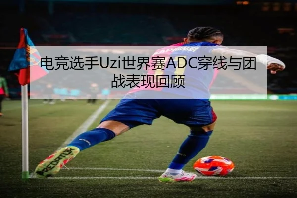 电竞选手Uzi世界赛ADC穿线与团战表现回顾